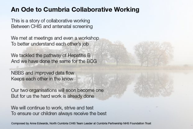 Heading: An Ode to Cumbria Collaborative Working. Text: This is a story of collaborative working Between CHIS and antenatal screening We met at meetings and weve a workshop To better understand each other's job We tackled the pathway of Hepatitis B And we have done the same for the BCG NBBS and improved data flow Keeps each in the know Our two organisations will soon become one But for us the hard work is already done We will continue to work, strive and test To ensure out children always receive the best Composed by Anne Edwards, North Cumbria CHIS Team Leader at Cumbria Partnership NHS Foundation Trust