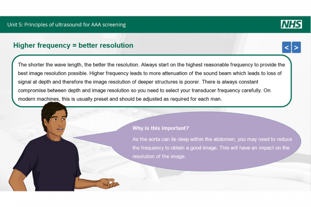 Slide from new AAA screening elearning units headed 'Unit 5: principles of ultrasound for AAA screening'. Sub-heading reads 'Higher frequency = better resolution. Main text reads: 'The shorter the wave length, the better the resolution. Always start on the highest reasonable frequency to provider the best image resolution possible. Higher frequency leads to more attenuation of the sound beam which leads to loss of signal at depth and therefore the image resolution of deeper structures is poorer. There is always constant compromise between depth and image resolution so you need to select your transducer frequency carefully. On modern machines, this is usually preset and should be adjusted as required for each man. Below this is an image of a man with a speech bubble that reads: 'Why is this important? As the aorta can lie deep within the abdomen, you may need to reduce the frequency to obtain a good image. This will have an impact on the resolution of the image.'